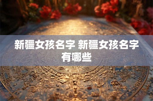 新疆女孩名字 新疆女孩名字有哪些 新疆女孩名字 新疆女孩名字有哪些