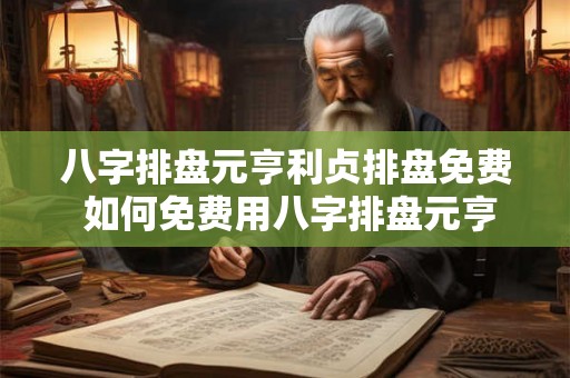 八字排盘元亨利贞排盘免费 如何免费用八字排盘元亨利贞进行命运排盘