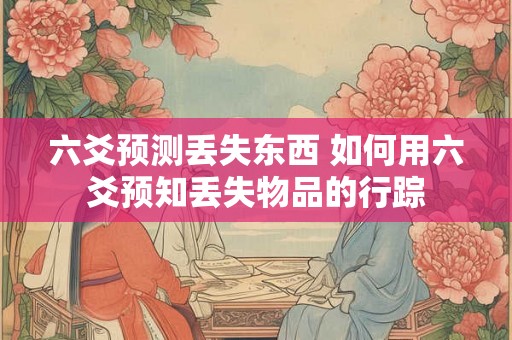 六爻预测丢失东西 如何用六爻预知丢失物品的行踪
