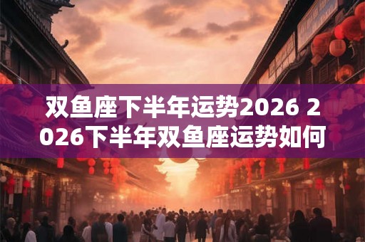 双鱼座下半年运势2026 2026下半年双鱼座运势如何 双鱼座下半年运势2026 2026下半年双鱼座运势如何