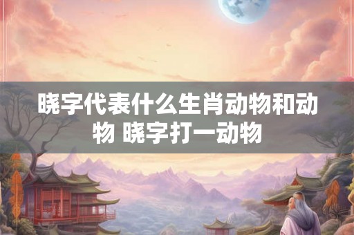 晓字代表什么生肖动物和动物 晓字打一动物
