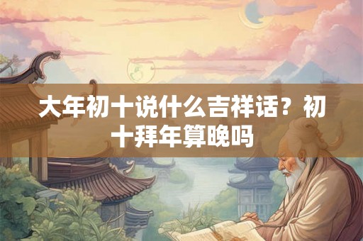 大年初十说什么吉祥话？初十拜年算晚吗