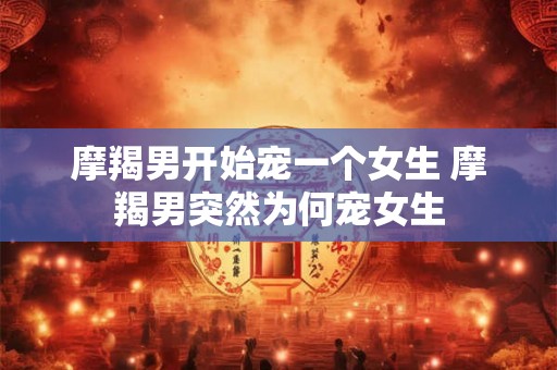 摩羯男开始宠一个女生 摩羯男突然为何宠女生