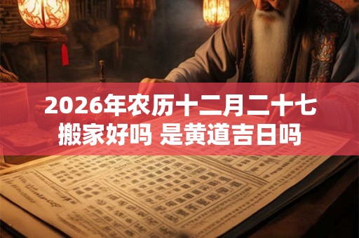 2026年农历十二月二十七搬家好吗 是黄道吉日吗