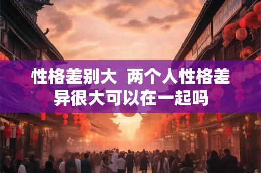 性格差别大  两个人性格差异很大可以在一起吗