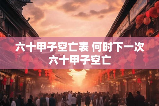 六十甲子空亡表 何时下一次六十甲子空亡 六十甲子空亡表 何时下一次六十甲子空亡