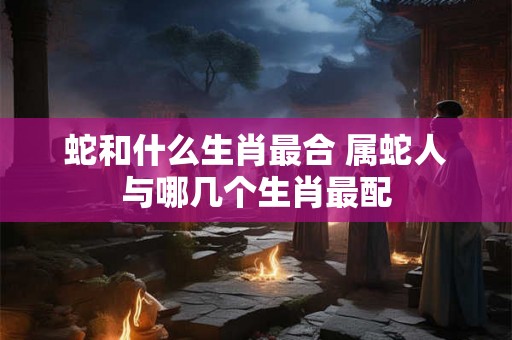蛇和什么生肖最合 属蛇人与哪几个生肖最配
