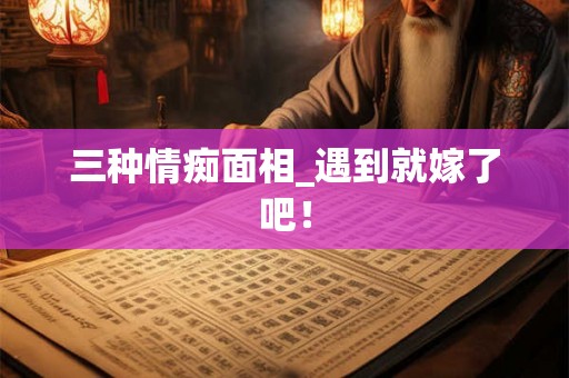 三种情痴面相_遇到就嫁了吧！