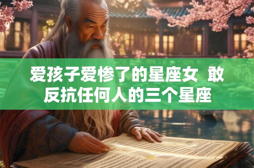 爱孩子爱惨了的星座女  敢反抗任何人的三个星座