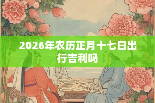 2026年农历正月十七日出行吉利吗 2026年农历正月十七日出行吉利吗