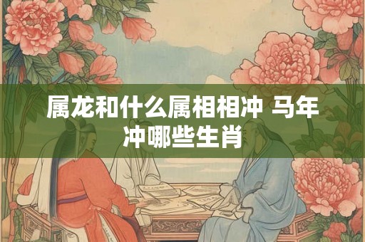 属龙和什么属相相冲 马年冲哪些生肖