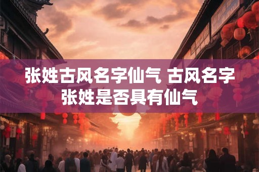 张姓古风名字仙气 古风名字张姓是否具有仙气 张姓古风名字仙气 古风名字张姓是否具有仙气