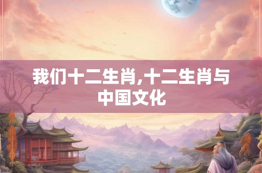 我们十二生肖,十二生肖与中国文化