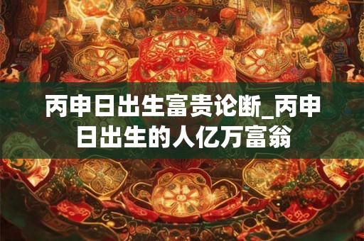 丙申日出生富贵论断_丙申日出生的人亿万富翁