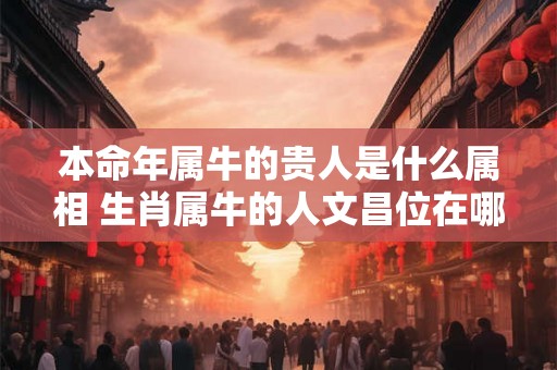 本命年属牛的贵人是什么属相 生肖属牛的人文昌位在哪里