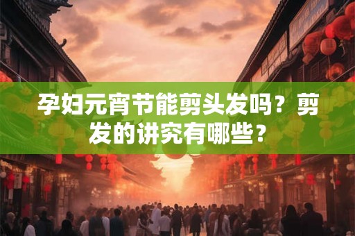 孕妇元宵节能剪头发吗？剪发的讲究有哪些？