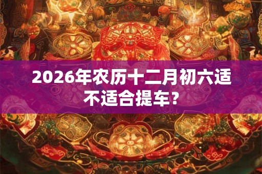 2026年农历十二月初六适不适合提车？