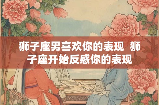 狮子座男喜欢你的表现 狮子座开始反感你的表现 狮子座男喜欢你的表现 狮子座开始反感你的表现