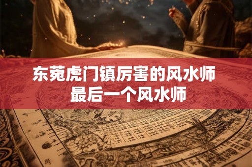 东菀虎门镇厉害的风水师  最后一个风水师