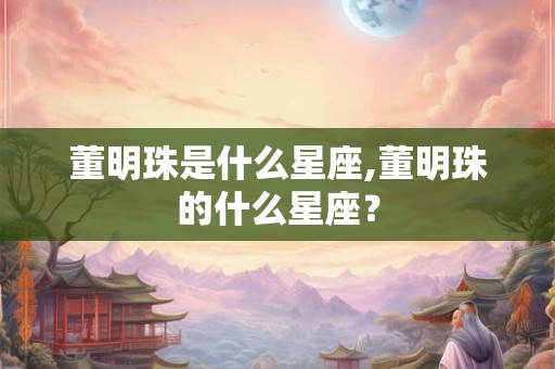 董明珠是什么星座,董明珠的什么星座? 董明珠是什么星座,董明珠的什么星座?