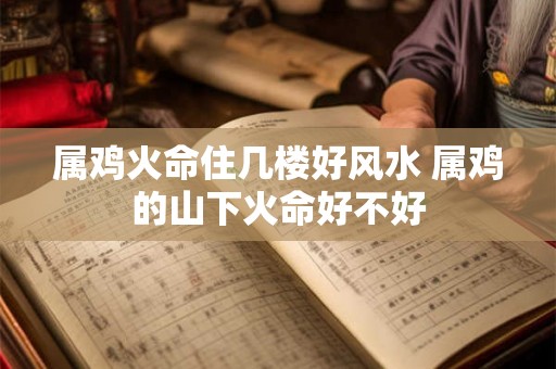 属鸡火命住几楼好风水 属鸡的山下火命好不好 属鸡火命住几楼好风水 属鸡的山下火命好不好