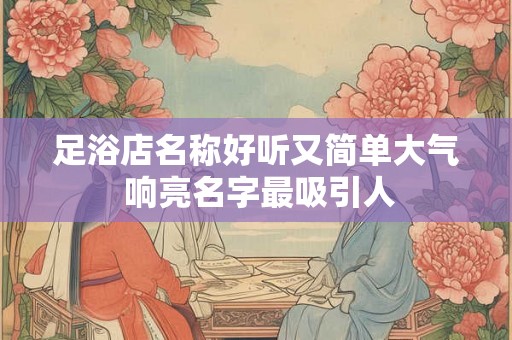 足浴店名称好听又简单大气 响亮名字最吸引人