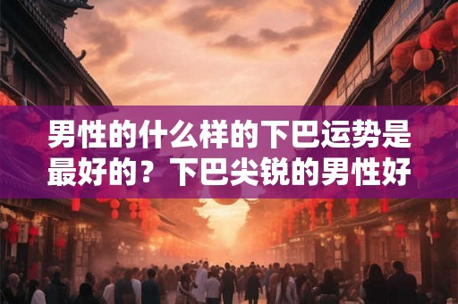男性的什么样的下巴运势是最好的？下巴尖锐的男性好不好？