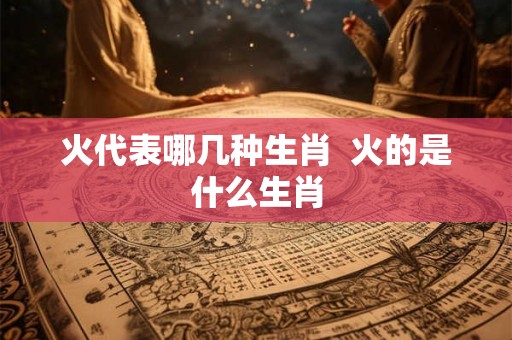 火代表哪几种生肖 火的是什么生肖 火代表哪几种生肖 火的是什么生肖