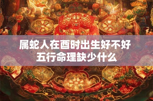 属蛇人在酉时出生好不好 五行命理缺少什么