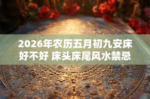 2026年农历五月初九安床好不好 床头床尾风水禁忌 2026年农历五月初九安床好不好 床头床尾风水禁忌