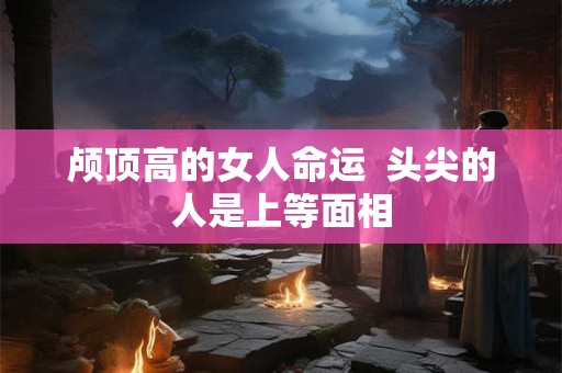 颅顶高的女人命运  头尖的人是上等面相