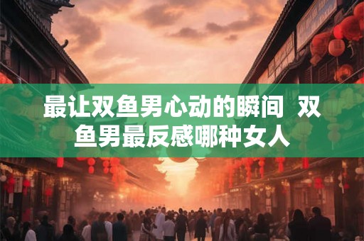 最让双鱼男心动的瞬间  双鱼男最反感哪种女人
