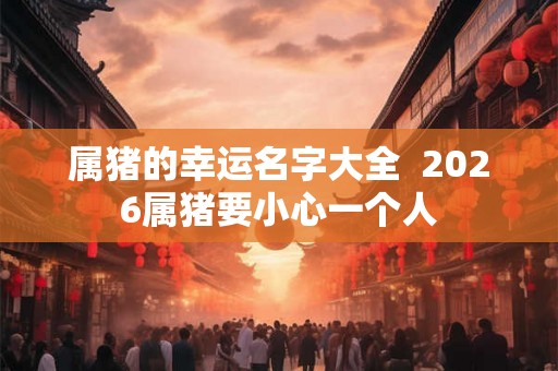 属猪的幸运名字大全  2026属猪要小心一个人