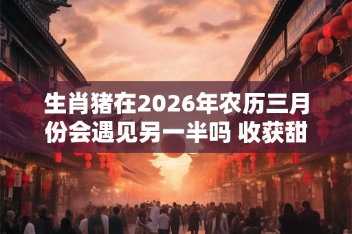 生肖猪在2026年农历三月份会遇见另一半吗 收获甜蜜爱情好运来