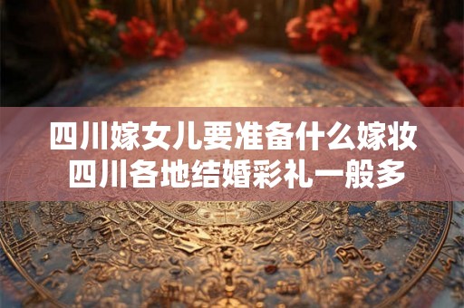 四川嫁女儿要准备什么嫁妆 四川各地结婚彩礼一般多少钱 四川嫁女儿要准备什么嫁妆 四川各地结婚彩礼一般多少钱