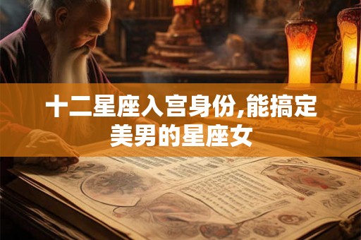 十二星座入宫身份,能搞定美男的星座女 十二星座入宫身份,能搞定美男的星座女