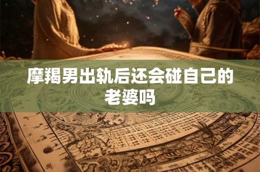 摩羯男出轨后还会碰自己的老婆吗