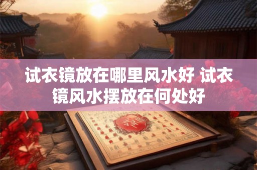 试衣镜放在哪里风水好 试衣镜风水摆放在何处好