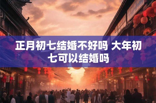 正月初七结婚不好吗 大年初七可以结婚吗