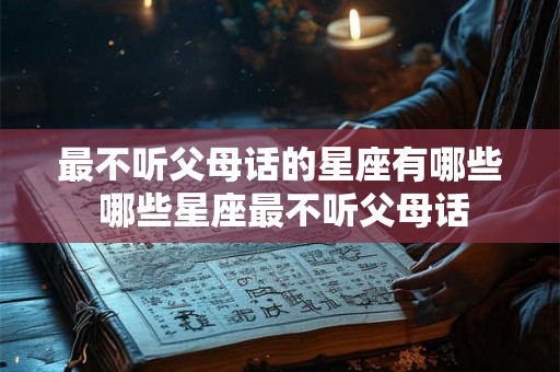 最不听父母话的星座有哪些 哪些星座最不听父母话 最不听父母话的星座有哪些 哪些星座最不听父母话