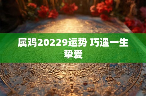 属鸡20229运势 巧遇一生挚爱