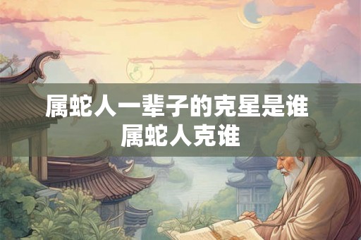 属蛇人一辈子的克星是谁 属蛇人克谁