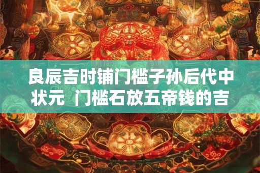 良辰吉时铺门槛子孙后代中状元  门槛石放五帝钱的吉言