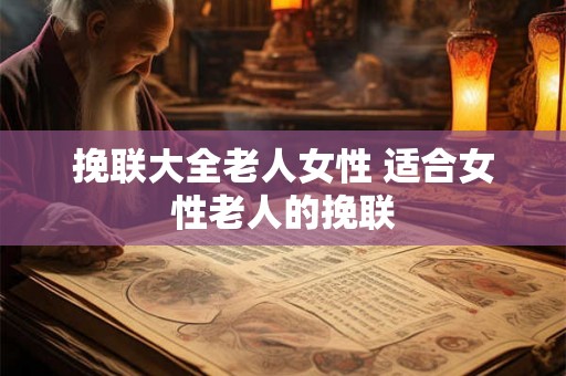 挽联大全老人女性 适合女性老人的挽联 挽联大全老人女性 适合女性老人的挽联