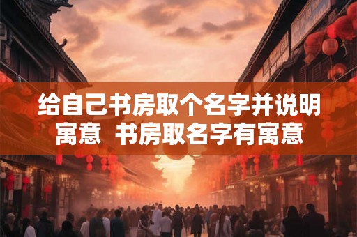 给自己书房取个名字并说明寓意  书房取名字有寓意