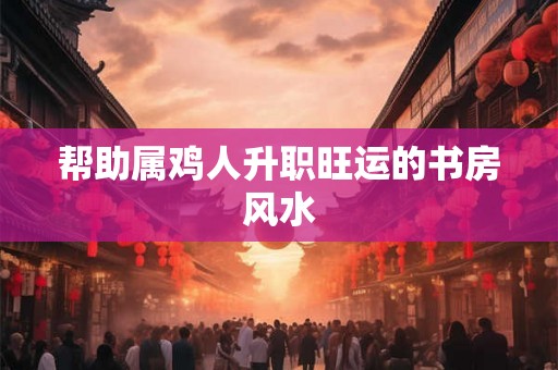 帮助属鸡人升职旺运的书房风水