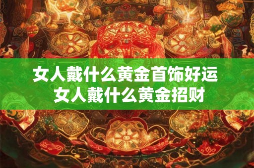 女人戴什么黄金首饰好运  女人戴什么黄金招财