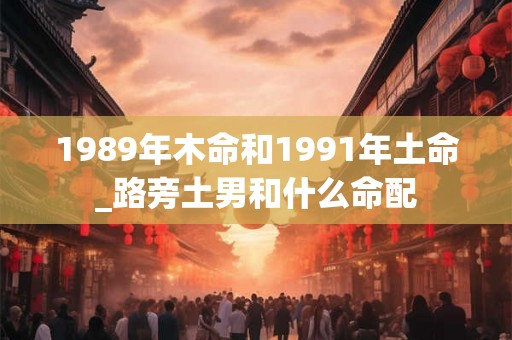 1989年木命和1991年土命_路旁土男和什么命配 1989年木命和1991年土命_路旁土男和什么命配
