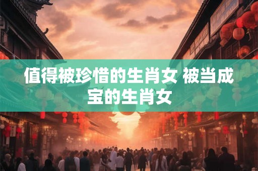 值得被珍惜的生肖女 被当成宝的生肖女