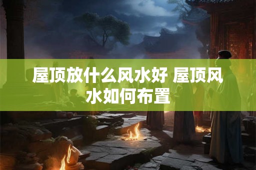 屋顶放什么风水好 屋顶风水如何布置 屋顶放什么风水好 屋顶风水如何布置